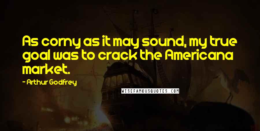 Arthur Godfrey Quotes: As corny as it may sound, my true goal was to crack the Americana market.