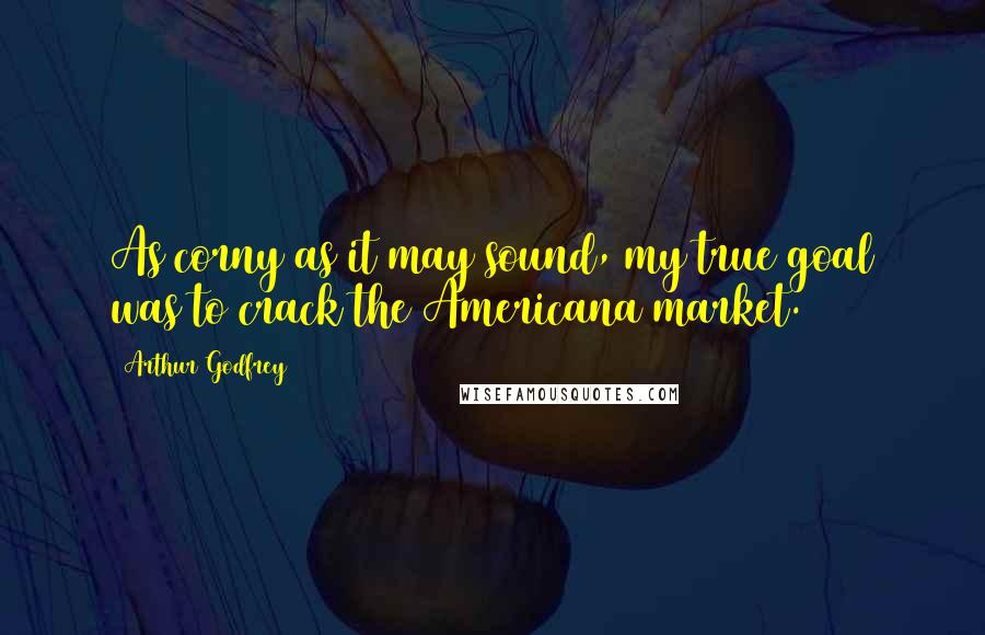 Arthur Godfrey Quotes: As corny as it may sound, my true goal was to crack the Americana market.