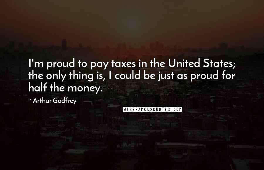 Arthur Godfrey Quotes: I'm proud to pay taxes in the United States; the only thing is, I could be just as proud for half the money.