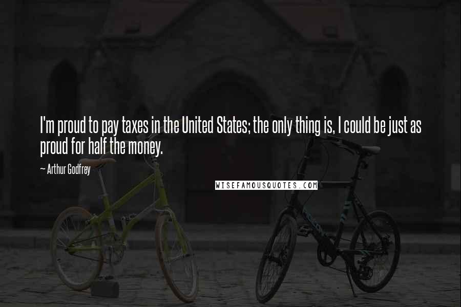 Arthur Godfrey Quotes: I'm proud to pay taxes in the United States; the only thing is, I could be just as proud for half the money.