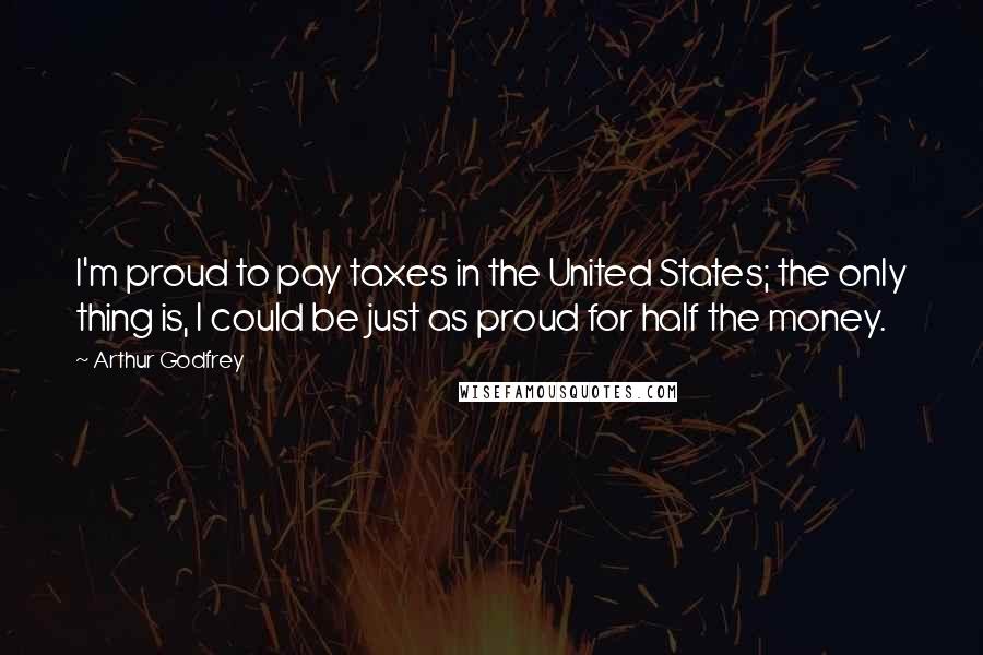 Arthur Godfrey Quotes: I'm proud to pay taxes in the United States; the only thing is, I could be just as proud for half the money.