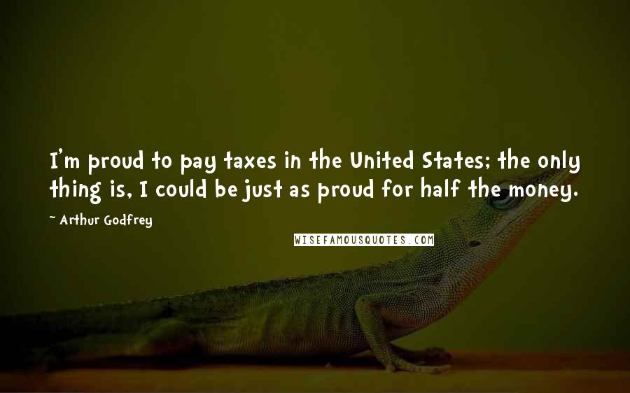 Arthur Godfrey Quotes: I'm proud to pay taxes in the United States; the only thing is, I could be just as proud for half the money.