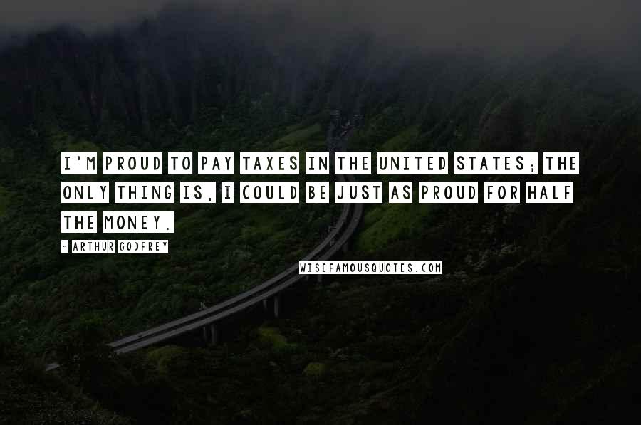 Arthur Godfrey Quotes: I'm proud to pay taxes in the United States; the only thing is, I could be just as proud for half the money.