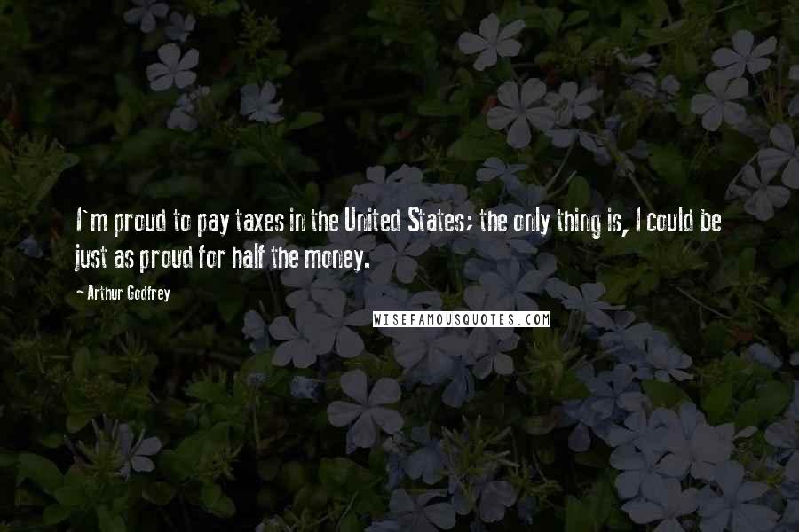 Arthur Godfrey Quotes: I'm proud to pay taxes in the United States; the only thing is, I could be just as proud for half the money.