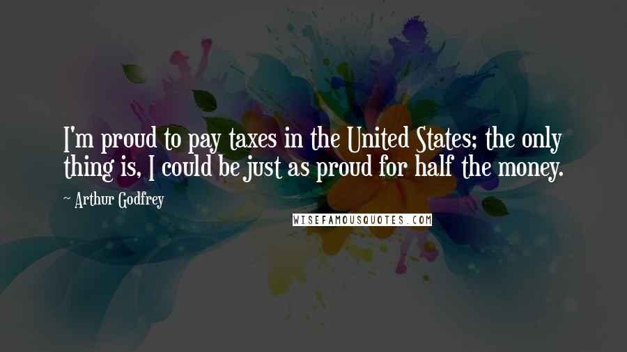 Arthur Godfrey Quotes: I'm proud to pay taxes in the United States; the only thing is, I could be just as proud for half the money.