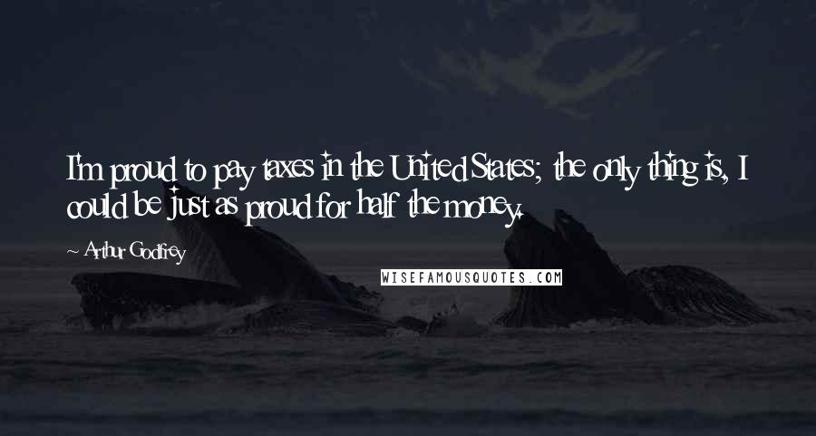 Arthur Godfrey Quotes: I'm proud to pay taxes in the United States; the only thing is, I could be just as proud for half the money.