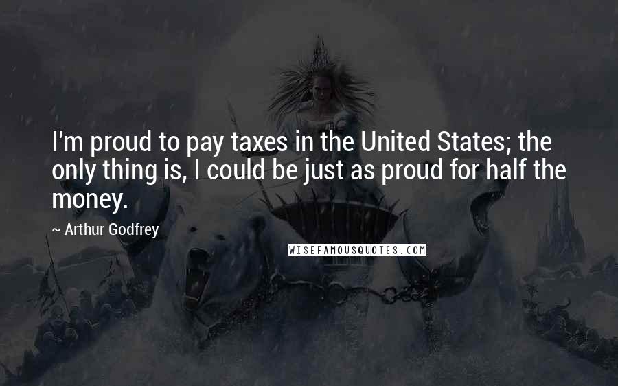 Arthur Godfrey Quotes: I'm proud to pay taxes in the United States; the only thing is, I could be just as proud for half the money.