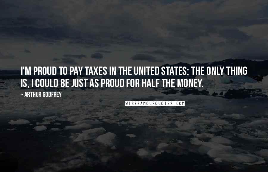 Arthur Godfrey Quotes: I'm proud to pay taxes in the United States; the only thing is, I could be just as proud for half the money.