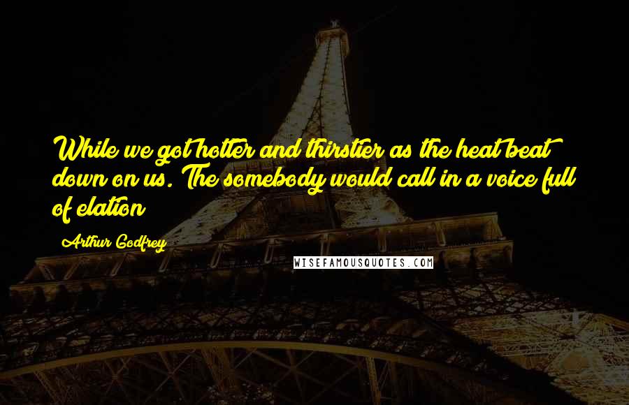 Arthur Godfrey Quotes: While we got hotter and thirstier as the heat beat down on us. The somebody would call in a voice full of elation