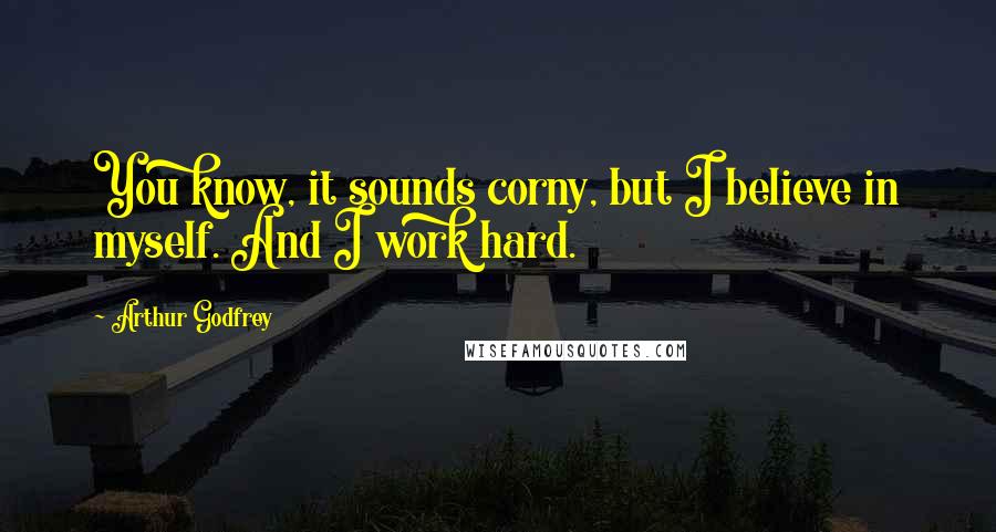 Arthur Godfrey Quotes: You know, it sounds corny, but I believe in myself. And I work hard.