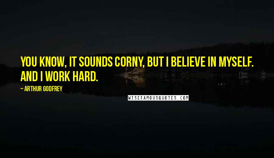 Arthur Godfrey Quotes: You know, it sounds corny, but I believe in myself. And I work hard.
