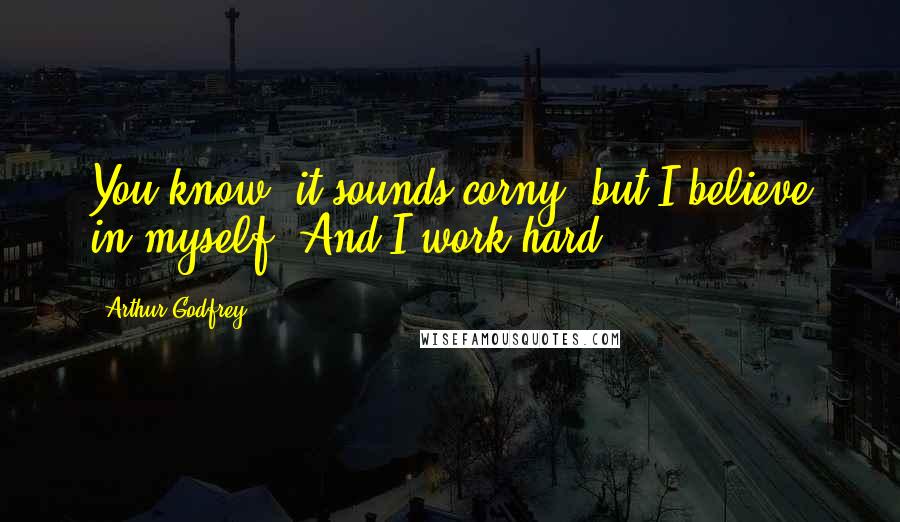 Arthur Godfrey Quotes: You know, it sounds corny, but I believe in myself. And I work hard.