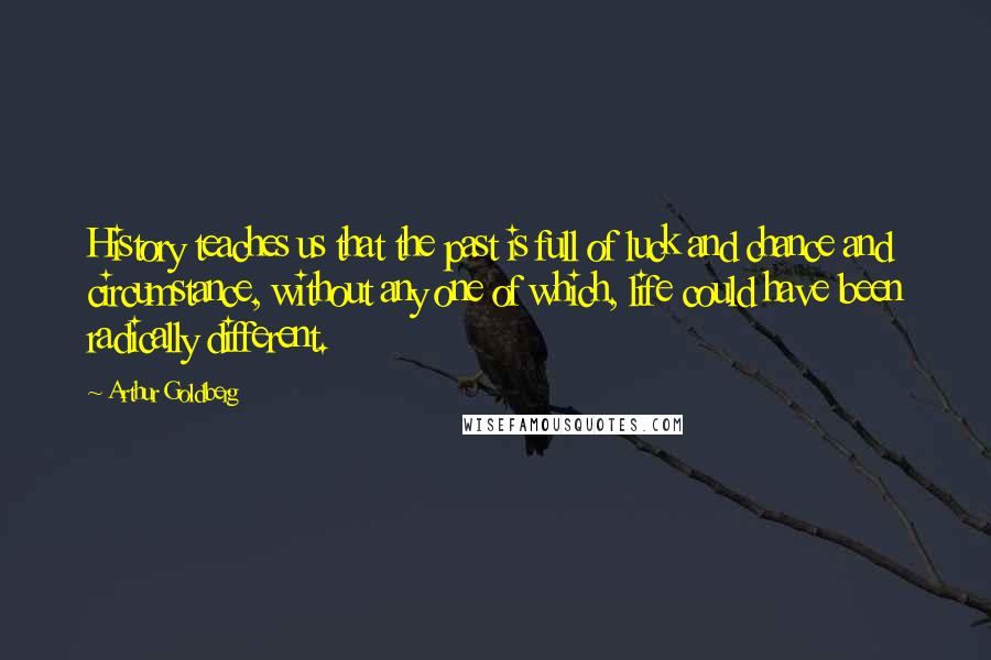 Arthur Goldberg Quotes: History teaches us that the past is full of luck and chance and circumstance, without any one of which, life could have been radically different.