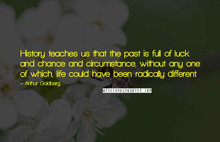 Arthur Goldberg Quotes: History teaches us that the past is full of luck and chance and circumstance, without any one of which, life could have been radically different.