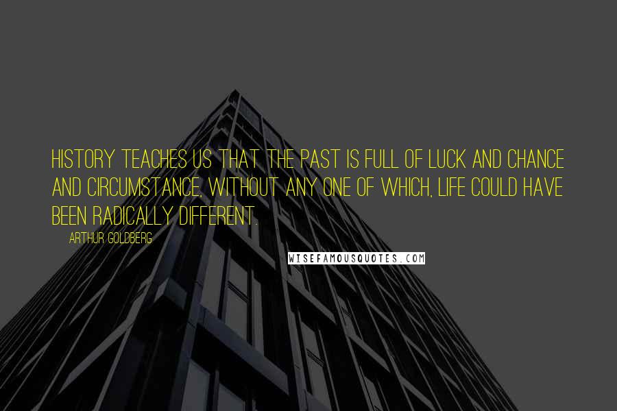 Arthur Goldberg Quotes: History teaches us that the past is full of luck and chance and circumstance, without any one of which, life could have been radically different.