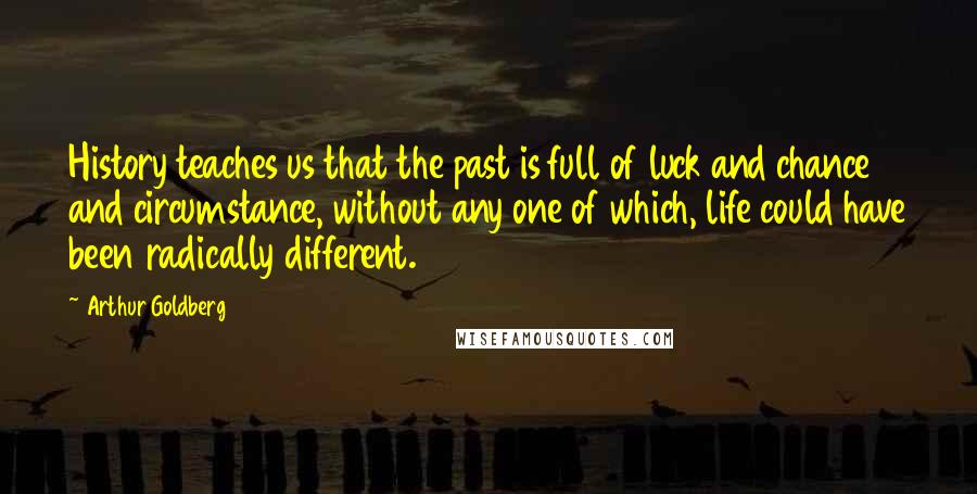 Arthur Goldberg Quotes: History teaches us that the past is full of luck and chance and circumstance, without any one of which, life could have been radically different.