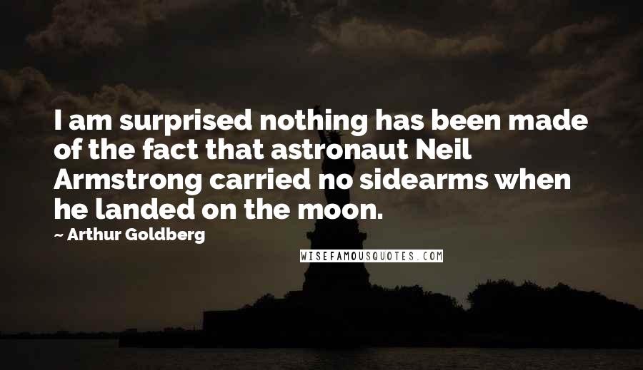 Arthur Goldberg Quotes: I am surprised nothing has been made of the fact that astronaut Neil Armstrong carried no sidearms when he landed on the moon.