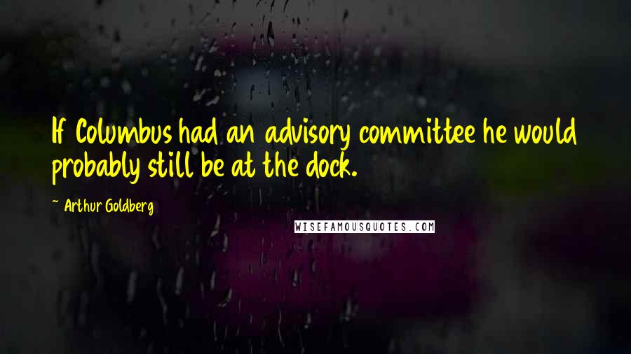 Arthur Goldberg Quotes: If Columbus had an advisory committee he would probably still be at the dock.