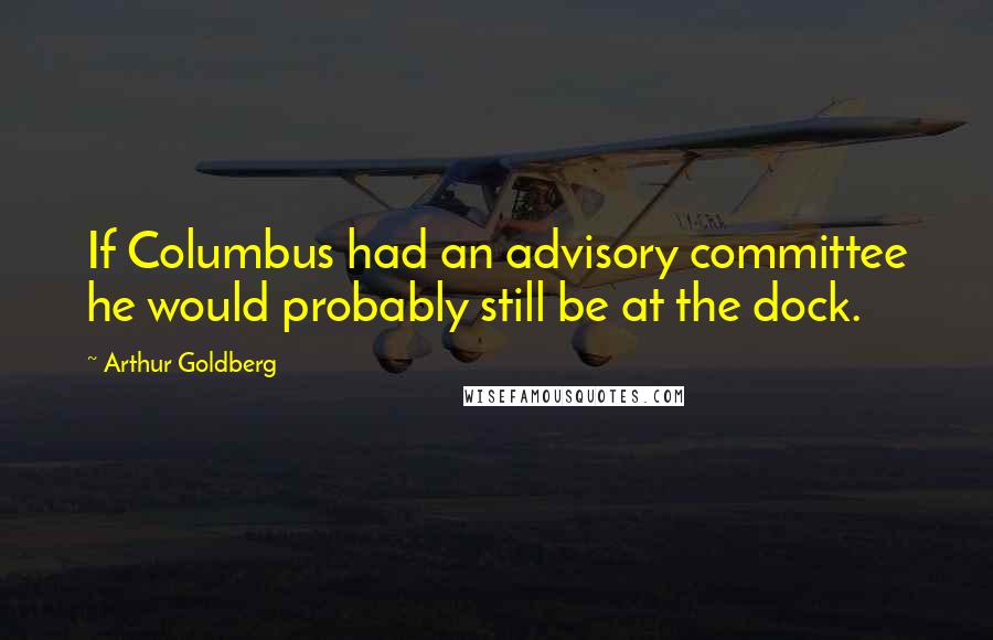 Arthur Goldberg Quotes: If Columbus had an advisory committee he would probably still be at the dock.