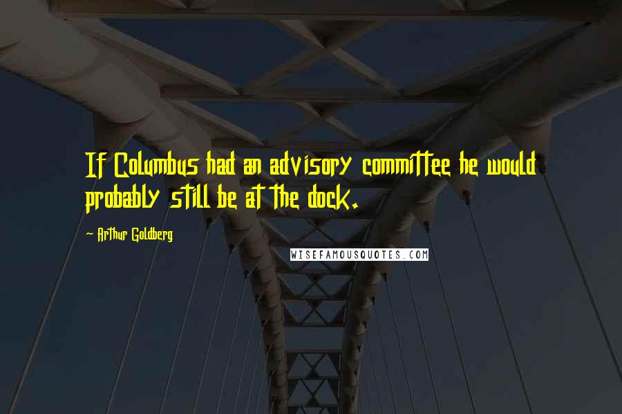 Arthur Goldberg Quotes: If Columbus had an advisory committee he would probably still be at the dock.