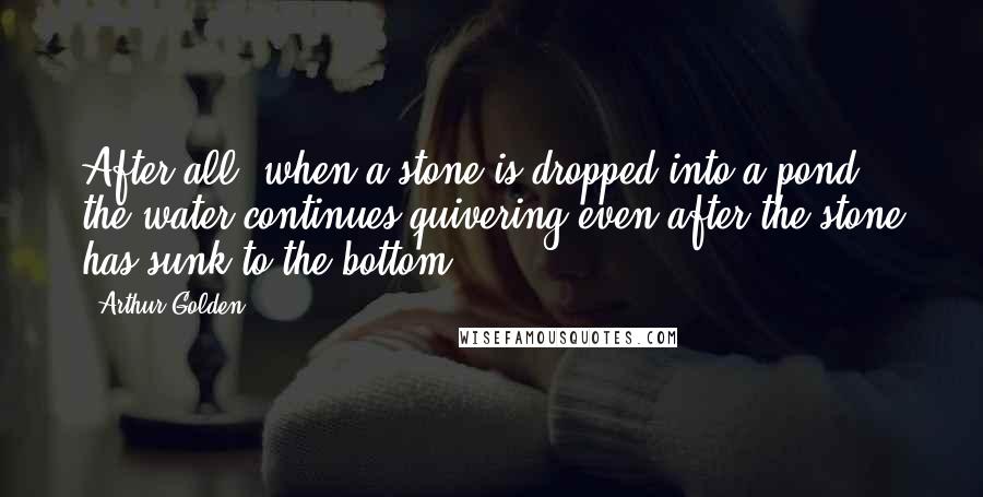 Arthur Golden Quotes: After all, when a stone is dropped into a pond, the water continues quivering even after the stone has sunk to the bottom.