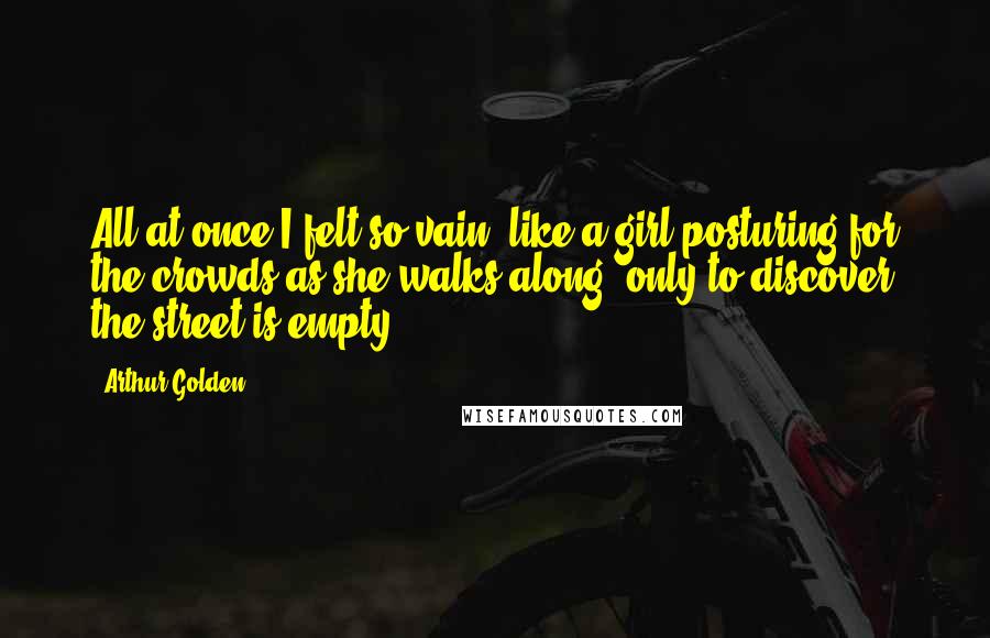 Arthur Golden Quotes: All at once I felt so vain, like a girl posturing for the crowds as she walks along, only to discover the street is empty.