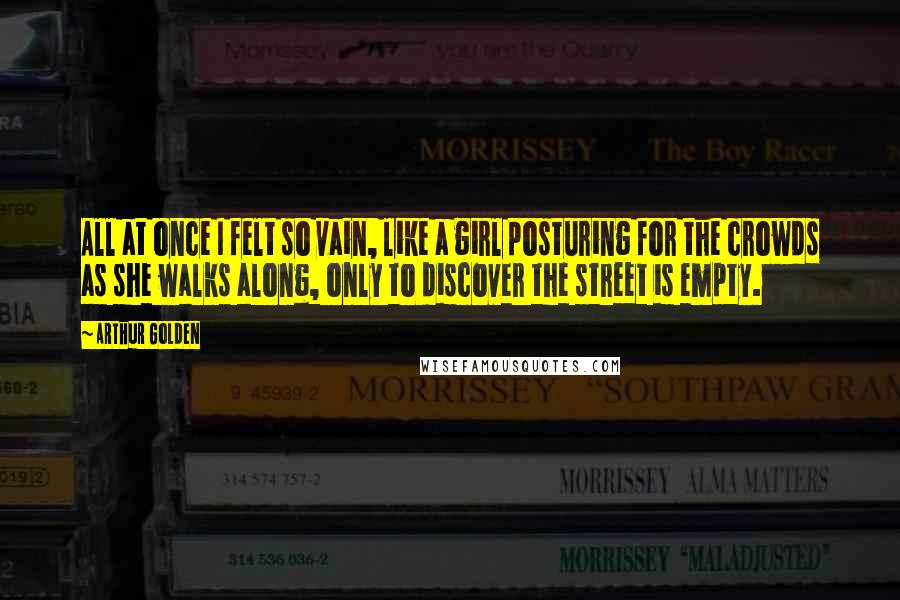 Arthur Golden Quotes: All at once I felt so vain, like a girl posturing for the crowds as she walks along, only to discover the street is empty.