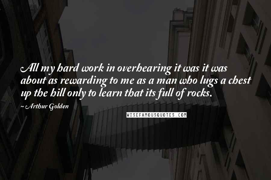 Arthur Golden Quotes: All my hard work in overhearing it was it was about as rewarding to me as a man who lugs a chest up the hill only to learn that its full of rocks.