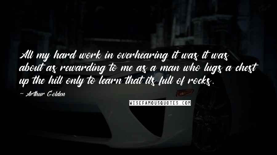 Arthur Golden Quotes: All my hard work in overhearing it was it was about as rewarding to me as a man who lugs a chest up the hill only to learn that its full of rocks.