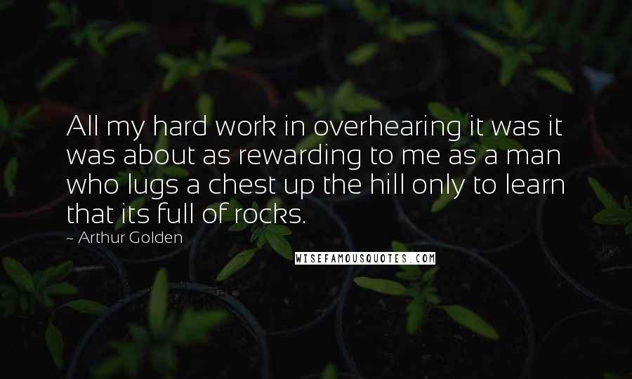 Arthur Golden Quotes: All my hard work in overhearing it was it was about as rewarding to me as a man who lugs a chest up the hill only to learn that its full of rocks.