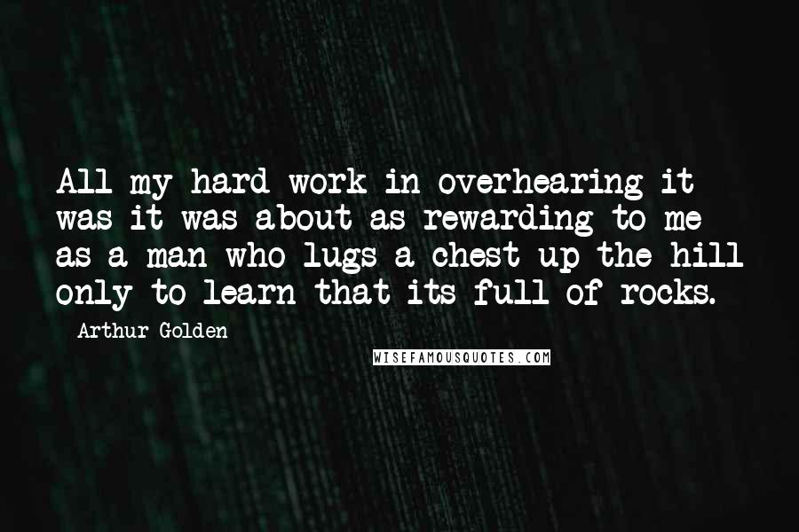 Arthur Golden Quotes: All my hard work in overhearing it was it was about as rewarding to me as a man who lugs a chest up the hill only to learn that its full of rocks.