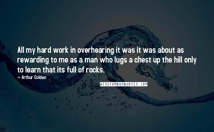 Arthur Golden Quotes: All my hard work in overhearing it was it was about as rewarding to me as a man who lugs a chest up the hill only to learn that its full of rocks.