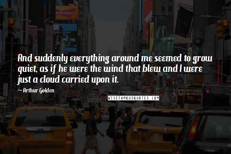 Arthur Golden Quotes: And suddenly everything around me seemed to grow quiet, as if he were the wind that blew and I were just a cloud carried upon it.