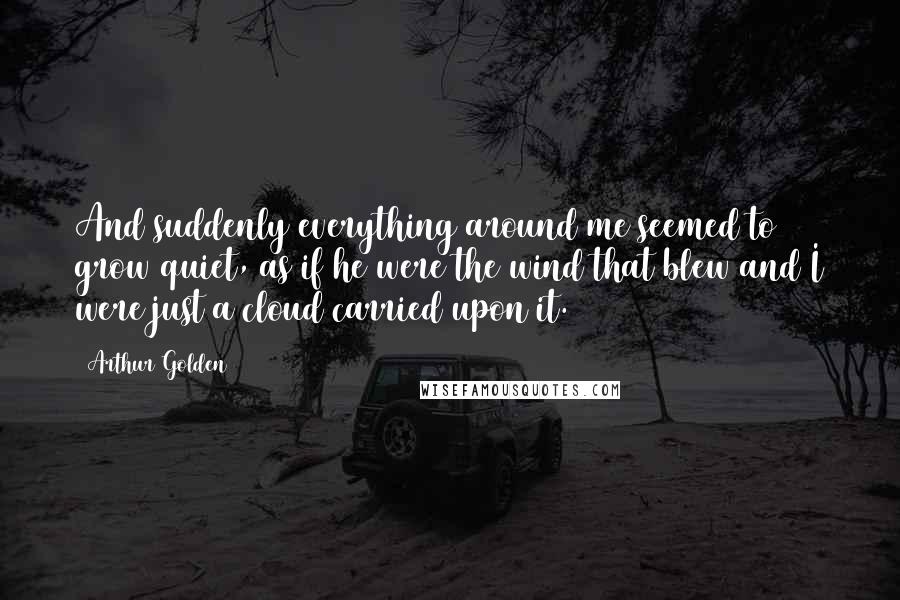 Arthur Golden Quotes: And suddenly everything around me seemed to grow quiet, as if he were the wind that blew and I were just a cloud carried upon it.