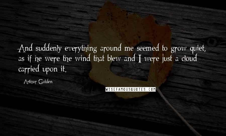 Arthur Golden Quotes: And suddenly everything around me seemed to grow quiet, as if he were the wind that blew and I were just a cloud carried upon it.