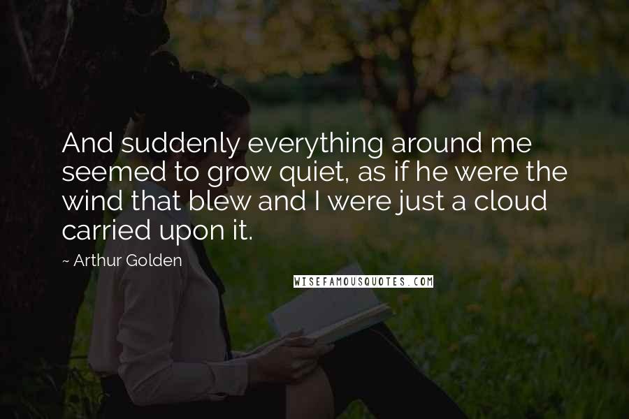 Arthur Golden Quotes: And suddenly everything around me seemed to grow quiet, as if he were the wind that blew and I were just a cloud carried upon it.