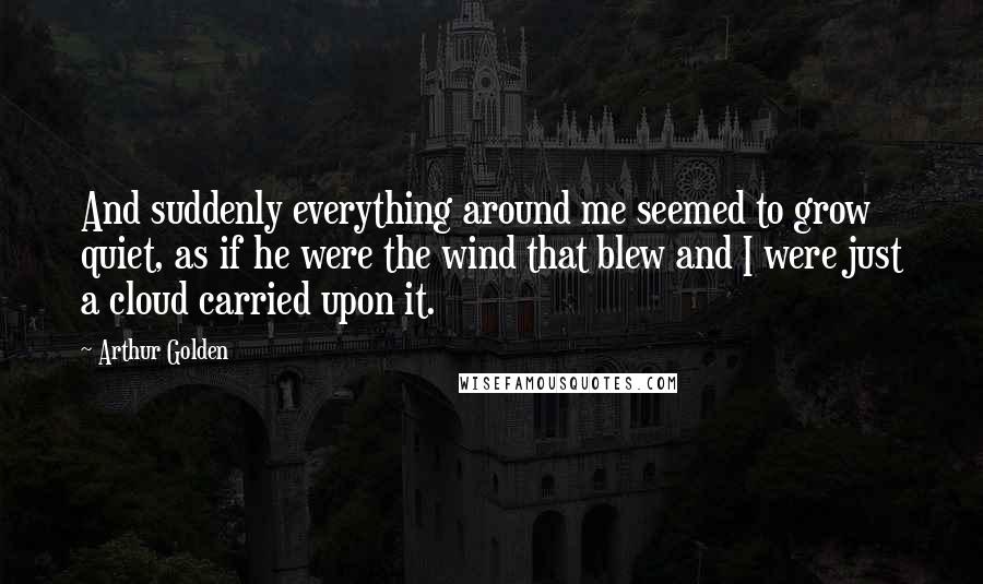 Arthur Golden Quotes: And suddenly everything around me seemed to grow quiet, as if he were the wind that blew and I were just a cloud carried upon it.