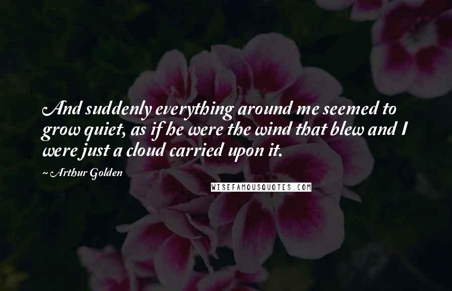 Arthur Golden Quotes: And suddenly everything around me seemed to grow quiet, as if he were the wind that blew and I were just a cloud carried upon it.