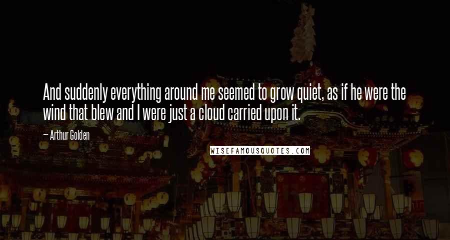 Arthur Golden Quotes: And suddenly everything around me seemed to grow quiet, as if he were the wind that blew and I were just a cloud carried upon it.