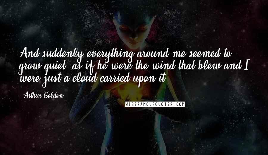 Arthur Golden Quotes: And suddenly everything around me seemed to grow quiet, as if he were the wind that blew and I were just a cloud carried upon it.