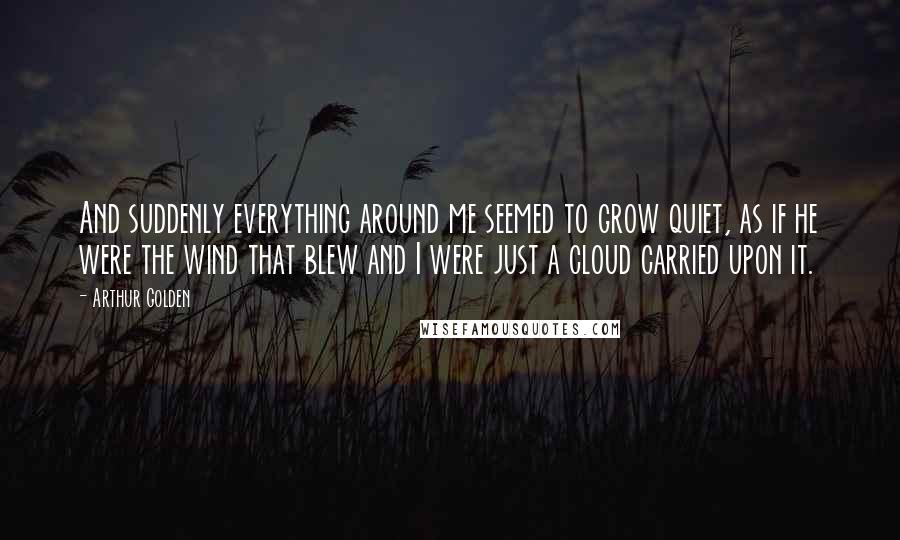 Arthur Golden Quotes: And suddenly everything around me seemed to grow quiet, as if he were the wind that blew and I were just a cloud carried upon it.