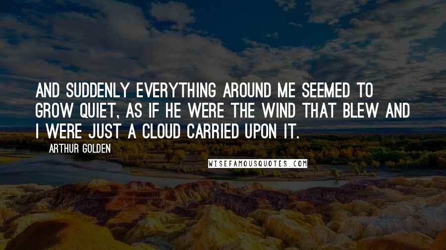 Arthur Golden Quotes: And suddenly everything around me seemed to grow quiet, as if he were the wind that blew and I were just a cloud carried upon it.