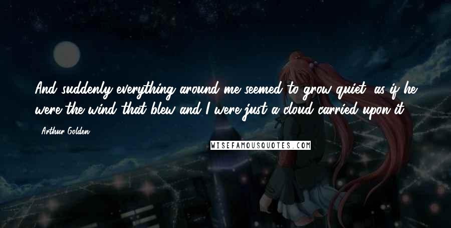 Arthur Golden Quotes: And suddenly everything around me seemed to grow quiet, as if he were the wind that blew and I were just a cloud carried upon it.