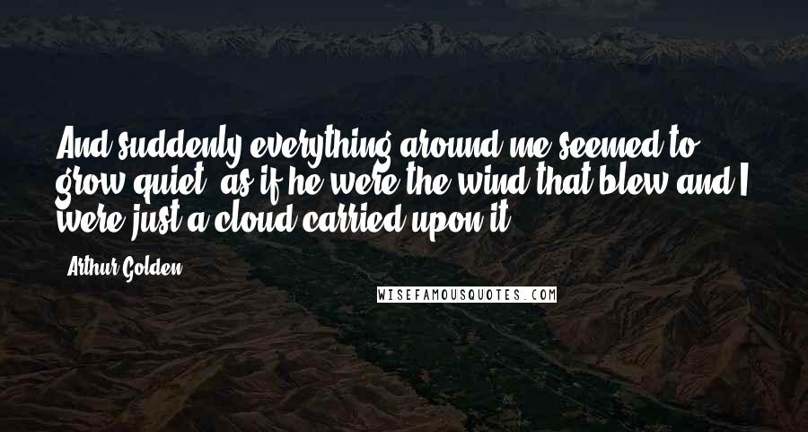 Arthur Golden Quotes: And suddenly everything around me seemed to grow quiet, as if he were the wind that blew and I were just a cloud carried upon it.