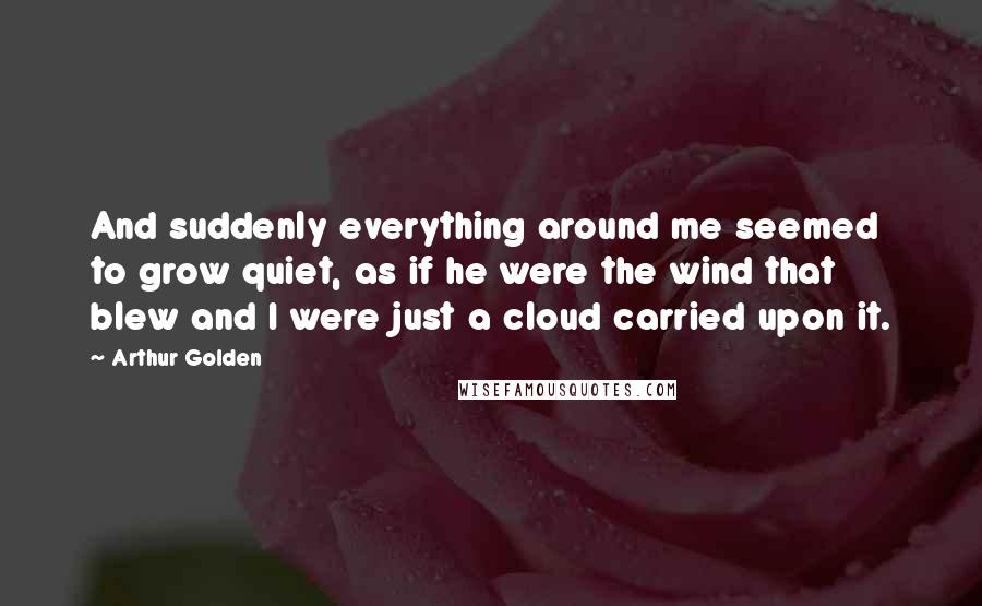 Arthur Golden Quotes: And suddenly everything around me seemed to grow quiet, as if he were the wind that blew and I were just a cloud carried upon it.