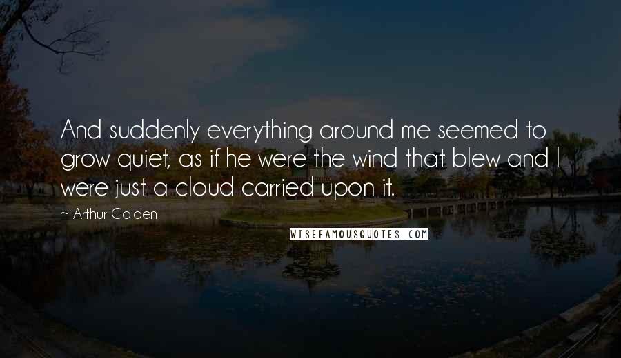 Arthur Golden Quotes: And suddenly everything around me seemed to grow quiet, as if he were the wind that blew and I were just a cloud carried upon it.