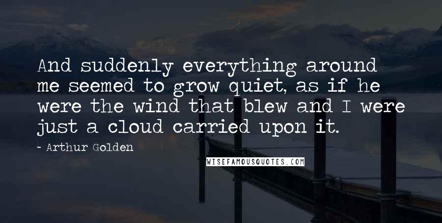 Arthur Golden Quotes: And suddenly everything around me seemed to grow quiet, as if he were the wind that blew and I were just a cloud carried upon it.