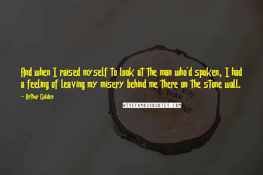 Arthur Golden Quotes: And when I raised myself to look at the man who'd spoken, I had a feeling of leaving my misery behind me there on the stone wall.