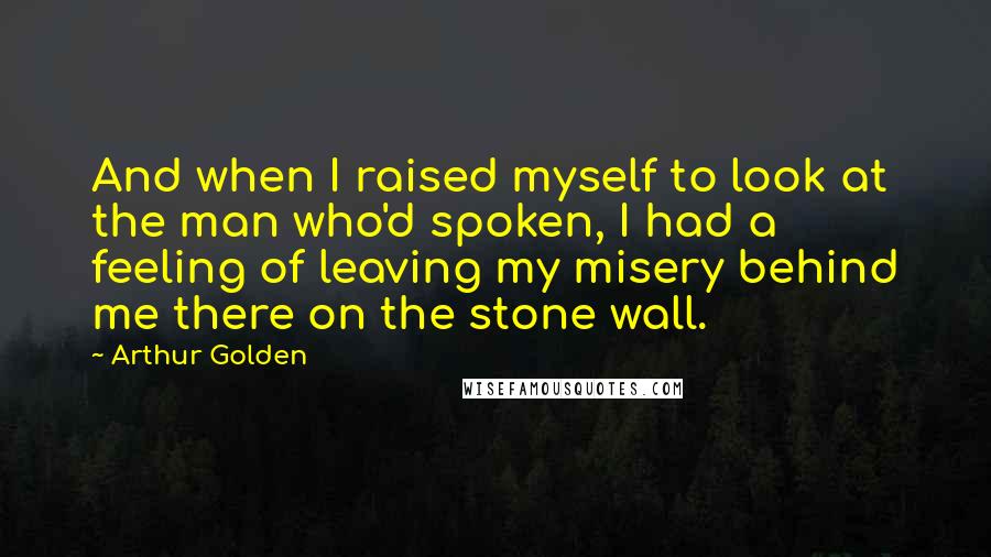 Arthur Golden Quotes: And when I raised myself to look at the man who'd spoken, I had a feeling of leaving my misery behind me there on the stone wall.