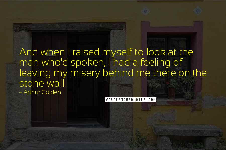 Arthur Golden Quotes: And when I raised myself to look at the man who'd spoken, I had a feeling of leaving my misery behind me there on the stone wall.
